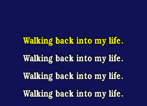 Wanting back into my life.
Walking back into my life.
Walking back into my life.
Walking back into my life.