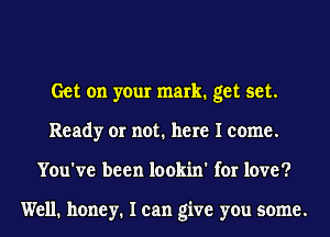 Get on your mark. get set.
Ready or not. here I come.
You've been lookin' for love?

Well. honey. I can give you some.