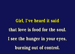 Girl. I've heard it said
that love is food for the soul.
I see the hunger in your eyes.

burning out of control.