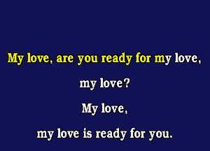 My love. are you ready for my love.
my love?

My love.

my love is ready far you.