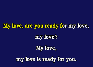 My love. are you ready for my love.
my love?

My love.

my love is ready far you.
