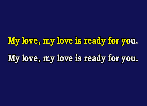 My love. my love is ready for you.

My love. my love is ready for you.
