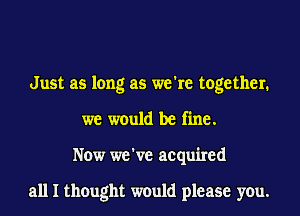 Just as long as we're together.
we would be fine.
Now we've acquired

all I thought would please you.