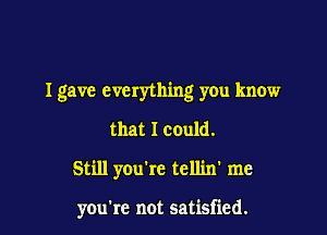 I gave everything y0u know

that I could.
Still you're tellin' me

you're not satisfied.