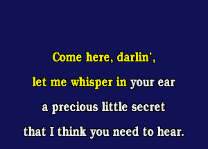 Come here. darlin'.
let me whisper in your car
a precious little secret

that I think you need to hear.