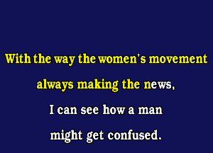 With the way the women's movement
always making the news.
I can see how a man

might get confused.