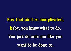 Now that ain't so complicated.
baby. you know what to do.
You just do unto me like you

want to be done to.