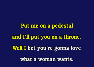 Put me on a pedestal
and I'll put you on a throne.
Well I bet you're gonna love

what a woman wants.