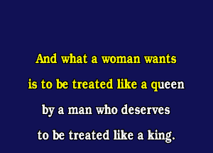 And what a woman wants
is to be treated like a queen
by a man who deserves

to be treated like a king.