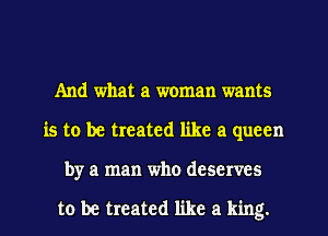 And what a woman wants
is to be treated like a queen
by a man who deserves

to be treated like a king.