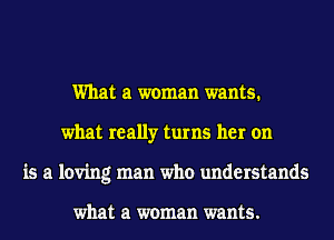 What a woman wants.
what really turns her on
is a loving man who understands

what a woman wants.