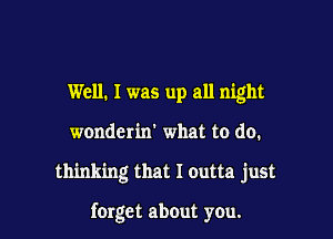 Well. I was up all night
wonderin' what to do.

thinking that I outta just

forget about you.