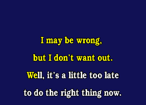 I may be wrong.
but I don't want out.

Well. it's a little too late

to do the right thing now.