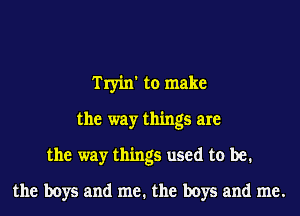 Tryin' to make
the way things are
the way things used to be.
the boys and me. the boys and me.