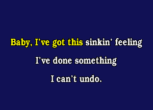 Baby. I've got this sinkin' feeling

I've done something

I can't undo.