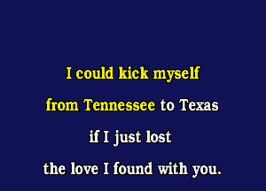 Icould kick myself
from Tennessee to Texas

if I just lost

the love I found with you.