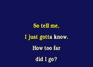 So tell me.

I just gotta know.

How too far

did 1 go?