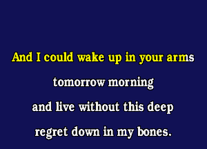 And I could wake up in your arms
tomorrow morning
and live without this deep

regret down in my bones.