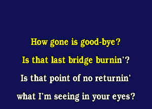 How gone is good-byc?
Is that last bridge burnin'?
Is that point of no returnin'

what I'm seeing in your eyes?