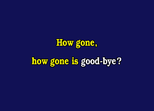How gone.

how gone is good-bye?