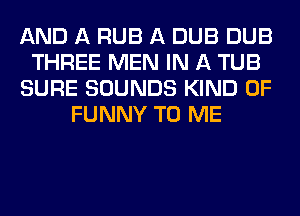AND A RUB A DUB DUB
THREE MEN IN A TUB
SURE SOUNDS KIND OF
FUNNY TO ME