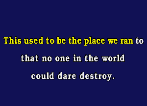 This used to be the place we ran to
that no one in the world

could dare destroy.