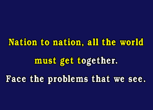 Nation to nation. all the world
must get together.

Face the problems that we see.