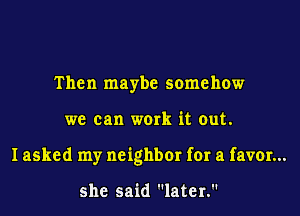 Then maybe somehow
we can work it out.
I asked my neighbor for a favor...

she said later.