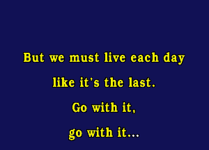 But we must live each day
like it's the last.

Go with it.

go with it...