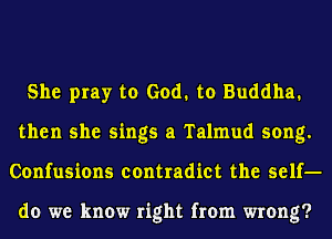 She pray to God. to Buddha.
then she sings a Talmud song.
Confusions contradict the self-

do we know right from wrong?