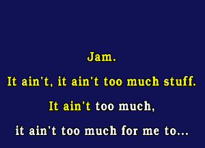 Jam.

It ain't. it ain't too much stuff.

It ain't too much.

it ain't too much for me to...