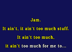 Jam.

It ain't. it ain't too much stuff.

It ain't too much.

it ain't too much for me to...