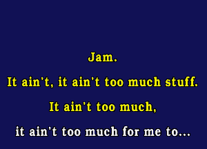 Jam.

It ain't. it ain't too much stuff.

It ain't too much.

it ain't too much for me to...