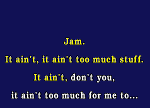 Jam.

It ain't, it ain't too much stuff.

It ain't. don't you.

it ain't too much for me to...