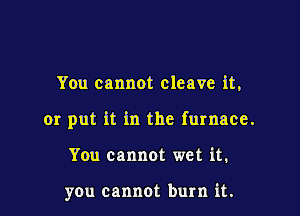 You cannot cleave it,

or put it in the furnace.

You cannot wet it.

you cannot burn it.