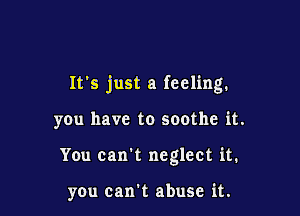 It's just a feeling.

y0u have to soothe it.
You can't neglect it.

you can't abuse it.