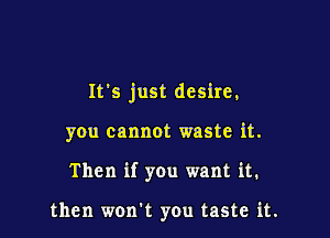 It's just desire,

you cannot waste it.
Then if you want it.

then won't you taste it.