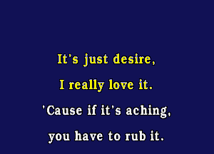It's just desire.

I really love it.
'Cause if it's aching.

you have to rub it.