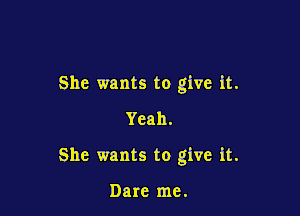 She wants to give it.
Yeah.

She wants to give it.

Dare me.