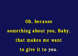 0h, because

something about you, Baby,

that makes me want

to give it to you.