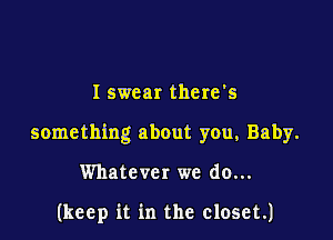 I swear there's

something about you, Baby.

Whatever we do...

(keep it in the closet.)