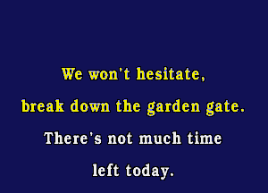 We won't hesitate,

break down the garden gate.

There's not much time

left today.