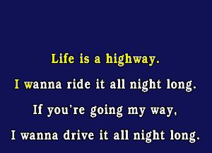 Life is a highway.
I wanna ride it all night long.
If you're going my way1

I wanna drive it all night long.