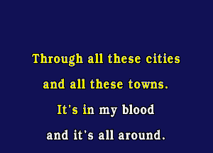 Through all these cities

and all these towns.
It's in my blood

and it's all around.