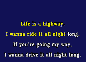 Life is a highway.
I wanna ride it all night long.
If you're going my way1

I wanna drive it all night long.