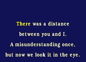 There was a distance
between you and I.
A misunderstanding once.

but now we look it in the eye.
