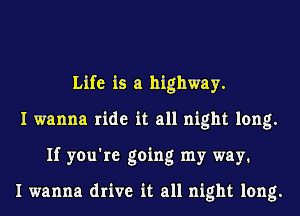 Life is a highway.
I wanna ride it all night long.
If you're going my way1

I wanna drive it all night long.