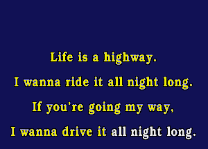 Life is a highway.
I wanna ride it all night long.
If you're going my way,

I wanna drive it all night long.