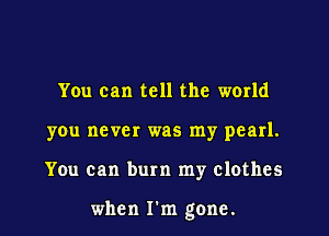 You can tell the world
you never was my pearl.

You can burn my clothes

when I'm gone.