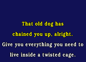 That old dog has
chained you up. alright.
Give you everything you need to

live inside a twisted cage.